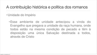 A contribuição histórica e política dos romanos
                    • Unidade do Império

                             • Esse ambiente de unidade antecipou a vinda do
                               Evangelho que pregava a unidade da raça humana, onde
                               todos estão na mesma condição de pecado e têm à
                               disposição uma única Salvação destinada a todos,
                               através de Cristo




quarta-feira, 12 de dezembro de 12
 