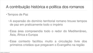 A contribuição histórica e política dos romanos
                    • Tempos de Paz

                             • A expansão do domínio territorial romano trouxe tempos
                               de paz em praticamente todo o império

                             • Essa área compreendia todo o redor do Mediterrâneo,
                               Ásia, África e Europa

                             • Esse contexto facilitou muito a circulação livre dos
                               primeiros cristãos que pregavam o Evangelho na região

quarta-feira, 12 de dezembro de 12
 