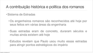 A contribuição histórica e política dos romanos
                    • Sistema de Estradas

                             • Os engenheiros romanos são reconhecidos até hoje por
                               seus feitos em várias áreas da engenharia

                             • Suas estradas eram de concreto, duraram séculos e
                               muitas ainda existem até hoje

                             • Estudos revelam que Paulo usou muito essas estradas
                               para atingir pontos estratégicos do império

quarta-feira, 12 de dezembro de 12
 