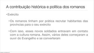 A contribuição histórica e política dos romanos
                    • Exército

                             • Os romanos tinham por prática recrutar habitantes das
                               províncias para o seu exército

                             • Com isso, esses novos soldados entravam em contato
                               com a cultura romana. Assim, vários deles começaram a
                               ouvir do Evangelho e se converteram



quarta-feira, 12 de dezembro de 12
 