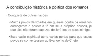 A contribuição histórica e política dos romanos
                    • Conquista de outras nações

                             • Muitos povos derrotados em guerras contra os romanos
                               começaram a perder a fé em seus próprios deuses, já
                               que eles não foram capazes de livrá-los de seus inimigos

                             • Esse vazio espiritual abriu várias portas para que esses
                               povos se convertessem ao Evangelho de Cristo



quarta-feira, 12 de dezembro de 12
 