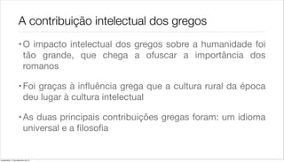 A contribuição intelectual dos gregos
                    • O impacto intelectual dos gregos sobre a humanidade foi
                      tão grande, que chega a ofuscar a importância dos
                      romanos

                    • Foi graças à inﬂuência grega que a cultura rural da época
                      deu lugar à cultura intelectual

                    • As duas principais contribuições gregas foram: um idioma
                      universal e a ﬁlosoﬁa


quarta-feira, 12 de dezembro de 12
 