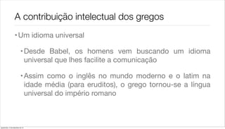 A contribuição intelectual dos gregos
                    • Um idioma universal

                             • Desde Babel, os homens vem buscando um idioma
                               universal que lhes facilite a comunicação

                             • Assim como o inglês no mundo moderno e o latim na
                               idade média (para eruditos), o grego tornou-se a língua
                               universal do império romano



quarta-feira, 12 de dezembro de 12
 