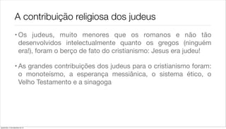 A contribuição religiosa dos judeus
                    • Os judeus, muito menores que os romanos e não tão
                      desenvolvidos intelectualmente quanto os gregos (ninguém
                      era!), foram o berço de fato do cristianismo: Jesus era judeu!

                    • As grandes contribuições dos judeus para o cristianismo foram:
                      o monoteísmo, a esperança messiânica, o sistema ético, o
                      Velho Testamento e a sinagoga




quarta-feira, 12 de dezembro de 12
 