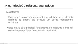 A contribuição religiosa dos judeus
                    • Monoteísmo

                             • Esse era o maior contraste entre o judaísmo e as demais
                               religiões da época: ele possuía um sólido monoteísmo
                               espiritual

                             • Esse era (e é) o principal fundamento do judaísmo e lhes foi
                               ensinado pelo próprio Deus através de Moisés




quarta-feira, 12 de dezembro de 12
 