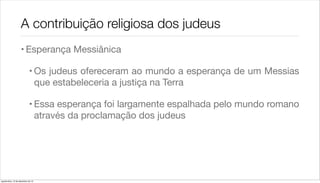 A contribuição religiosa dos judeus
                    • Esperança Messiânica

                             • Os judeus ofereceram ao mundo a esperança de um Messias
                               que estabeleceria a justiça na Terra

                             • Essa esperança foi largamente espalhada pelo mundo romano
                               através da proclamação dos judeus




quarta-feira, 12 de dezembro de 12
 