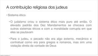 A contribuição religiosa dos judeus
                    • Sistema ético

                             • O judaísmo criou o sistema ético mais puro até então. O
                               elevado padrão dos Dez Mandamentos se chocava com
                               outros sistemas éticos e com a moralidade corrupta em que
                               eles se pautavam

                             • Para o judeu, o pecado não era algo externo, mecânico e
                               contratual como era para gregos e romanos, mas sim uma
                               violação direta da vontade de Deus


quarta-feira, 12 de dezembro de 12
 