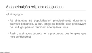 A contribuição religiosa dos judeus
                    • A sinagogoa

                             • As sinagogas se popularizaram principalmente durante o
                               cativeiro babiônico, já que, longe do Templo, eles precisavam
                               de um lugar para se reunir em adoração a Deus

                             • Assim, a sinagora judaica foi a precursora dos templos que
                               hoje conhecemos




quarta-feira, 12 de dezembro de 12
 