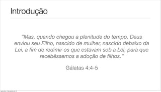 Introdução


                               “Mas, quando chegou a plenitude do tempo, Deus
                             enviou seu Filho, nascido de mulher, nascido debaixo da
                             Lei, a ﬁm de redimir os que estavam sob a Lei, para que
                                        recebêssemos a adoção de ﬁlhos.”

                                                 Gálatas 4:4-5



quarta-feira, 12 de dezembro de 12
 