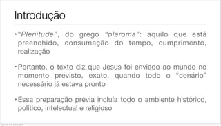 Introdução
                    • “Plenitude”, do grego “pleroma”: aquilo que está
                      preenchido, consumação do tempo, cumprimento,
                      realização

                    • Portanto, o texto diz que Jesus foi enviado ao mundo no
                      momento previsto, exato, quando todo o “cenário”
                      necessário já estava pronto

                    • Essa preparação prévia incluía todo o ambiente histórico,
                      político, intelectual e religioso

quarta-feira, 12 de dezembro de 12
 