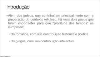 Introdução
                    • Além dos judeus, que contribuíram principalmente com a
                      preparação do contexto religioso, há mais dois povos que
                      foram importantes para que “plenitude dos tempos” se
                      cumprisse:

                             • Os romanos, com sua contribuição histórica e política

                             • Os gregos, com sua contribuição intelectual



quarta-feira, 12 de dezembro de 12
 