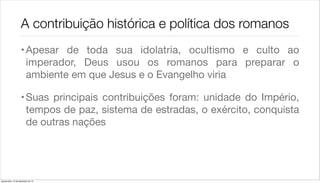 A contribuição histórica e política dos romanos
                    • Apesar de toda sua idolatria, ocultismo e culto ao
                      imperador, Deus usou os romanos para preparar o
                      ambiente em que Jesus e o Evangelho viria

                    • Suas principais contribuições foram: unidade do Império,
                      tempos de paz, sistema de estradas, o exército, conquista
                      de outras nações




quarta-feira, 12 de dezembro de 12
 