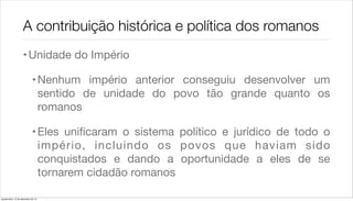 A contribuição histórica e política dos romanos
                    • Unidade do Império

                             • Nenhum império anterior conseguiu desenvolver um
                               sentido de unidade do povo tão grande quanto os
                               romanos

                             • Eles uniﬁcaram o sistema político e jurídico de todo o
                               império, incluindo os povos que haviam sido
                               conquistados e dando a oportunidade a eles de se
                               tornarem cidadão romanos

quarta-feira, 12 de dezembro de 12
 