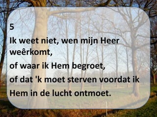 5
Ik weet niet, wen mijn Heer
weêrkomt,
of waar ik Hem begroet,
of dat 'k moet sterven voordat ik
Hem in de lucht ontmoet.
 