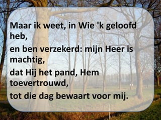 Maar ik weet, in Wie 'k geloofd
heb,
en ben verzekerd: mijn Heer is
machtig,
dat Hij het pand, Hem
toevertrouwd,
tot die dag bewaart voor mij.
 