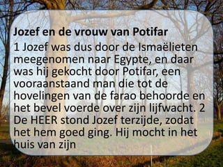 Jozef en de vrouw van Potifar
1 Jozef was dus door de Ismaëlieten
meegenomen naar Egypte, en daar
was hij gekocht door Potifar, een
vooraanstaand man die tot de
hovelingen van de farao behoorde en
het bevel voerde over zijn lijfwacht. 2
De HEER stond Jozef terzijde, zodat
het hem goed ging. Hij mocht in het
huis van zijn
 