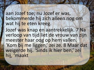 aan Jozef toe; nu Jozef er was,
bekommerde hij zich alleen nog om
wat hij te eten kreeg.
Jozef was knap en aantrekkelijk. 7 Na
verloop van tijd liet de vrouw van zijn
meester haar oog op hem vallen.
‘Kom bij me liggen,’ zei ze. 8 Maar dat
weigerde hij. ‘Sinds ik hier ben,’ zei
hij, ‘maakt
 