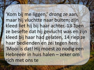 ‘Kom bij me liggen,’ drong ze aan,
maar hij vluchtte naar buiten; zijn
kleed liet hij bij haar achter. 13 Toen
ze besefte dat hij gevlucht was en zijn
kleed bij haar had gelaten, 14 riep ze
haar bedienden en zei tegen hen:
‘Mooi is dat! Hij moest zo nodig een
Hebreeër in huis halen – zeker om
zich met ons te
 