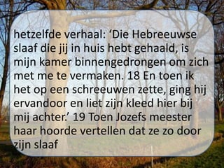 hetzelfde verhaal: ‘Die Hebreeuwse
slaaf die jij in huis hebt gehaald, is
mijn kamer binnengedrongen om zich
met me te vermaken. 18 En toen ik
het op een schreeuwen zette, ging hij
ervandoor en liet zijn kleed hier bij
mij achter.’ 19 Toen Jozefs meester
haar hoorde vertellen dat ze zo door
zijn slaaf
 