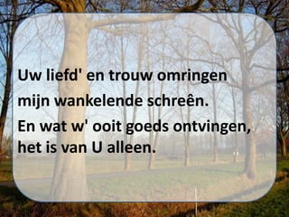 Uw liefd' en trouw omringen
mijn wankelende schreên.
En wat w' ooit goeds ontvingen,
het is van U alleen.
 