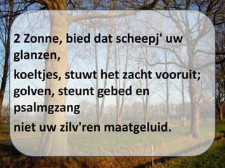 2 Zonne, bied dat scheepj' uw
glanzen,
koeltjes, stuwt het zacht vooruit;
golven, steunt gebed en
psalmgzang
niet uw zilv'ren maatgeluid.
 