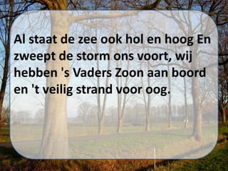 Al staat de zee ook hol en hoog En
zweept de storm ons voort, wij
hebben 's Vaders Zoon aan boord
en 't veilig strand voor oog.
 