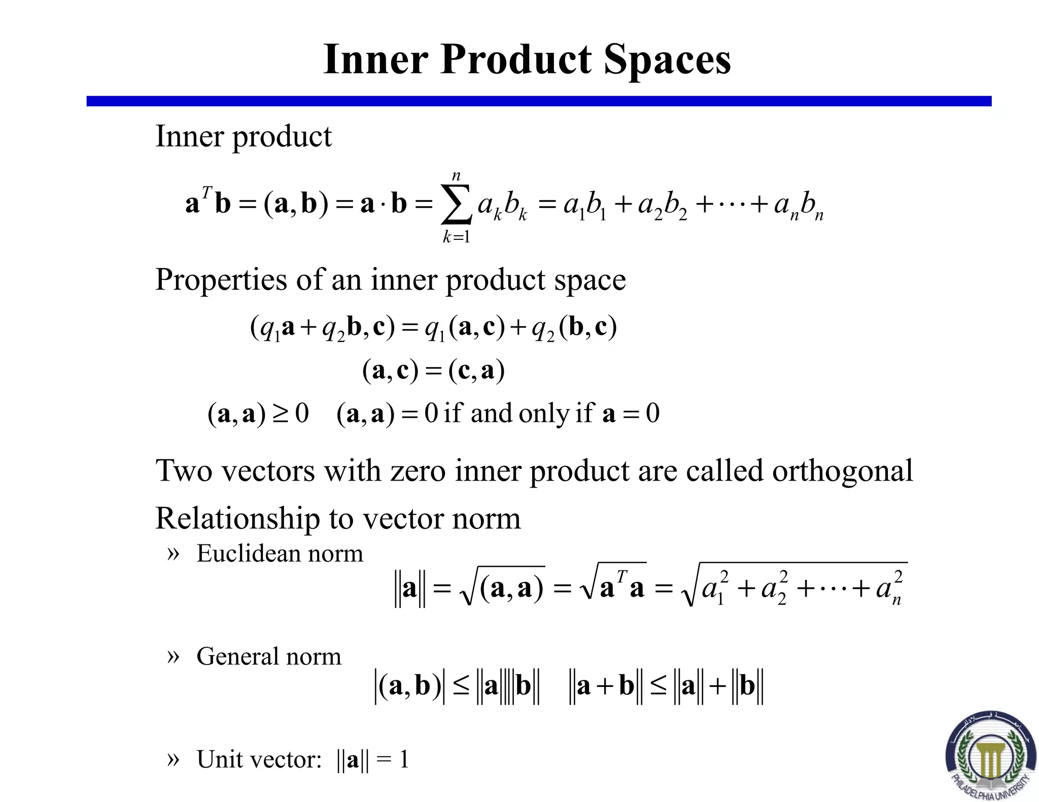 Inner Product Spaces
Inner product
Properties of an inner product space
Two vectors with zero inner product are called orthogonal
Relationship to vector norm
» Euclidean norm
» General norm
» Unit vector: ||a|| = 1
∑=
+++==⋅==
n
k
nnkk
T
babababa
1
2211),( bababa
0ifonlyandif0),(0),(
),(),(
),(),(),( 2121
==≥
=
+=+
aaaaa
acca
cbcacba qqqq
22
2
2
1),( n
T
aaa +++=== aaaaa
babababa +≤+≤),(
 