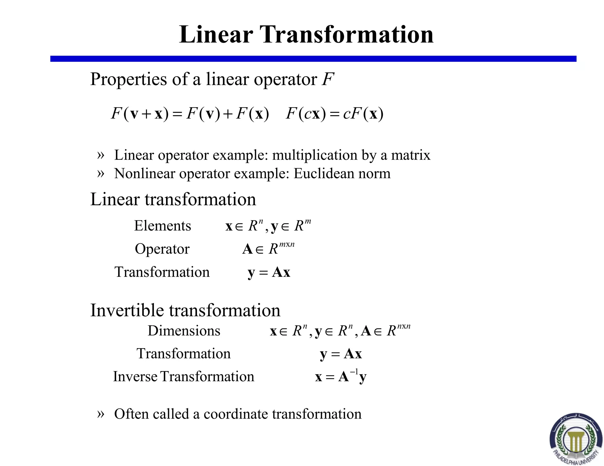 Linear Transformation
Properties of a linear operator F
» Linear operator example: multiplication by a matrix
» Nonlinear operator example: Euclidean norm
Linear transformation
Invertible transformation
» Often called a coordinate transformation
)()()()()( xxxvxv cFcFFFF =+=+
Axy
A
yx
=
∈
∈∈
tionTransforma
Operator
,Elements
xnm
mn
R
RR
yAx
Axy
Ayx
1
x
tionTransformaInverse
tionTransforma
,,Dimensions
−
=
=
∈∈∈ nnnn
RRR
 