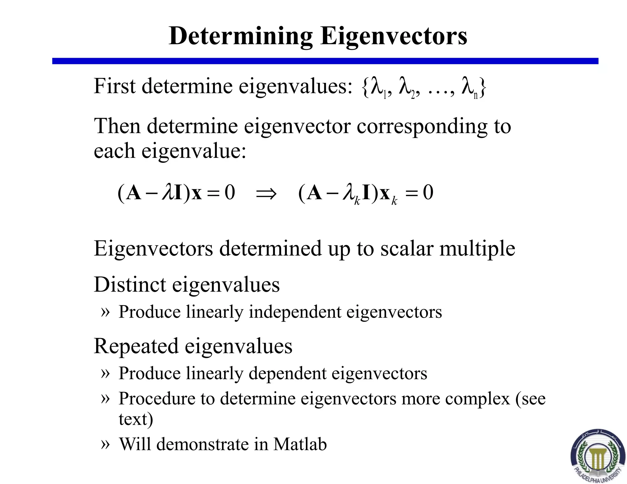 Determining Eigenvectors
First determine eigenvalues: {λ1, λ2, …, λn}
Then determine eigenvector corresponding to
each eigenvalue:
Eigenvectors determined up to scalar multiple
Distinct eigenvalues
» Produce linearly independent eigenvectors
Repeated eigenvalues
» Produce linearly dependent eigenvectors
» Procedure to determine eigenvectors more complex (see
text)
» Will demonstrate in Matlab
0)(0)( =−⇒=− kk xIAxIA λλ
 