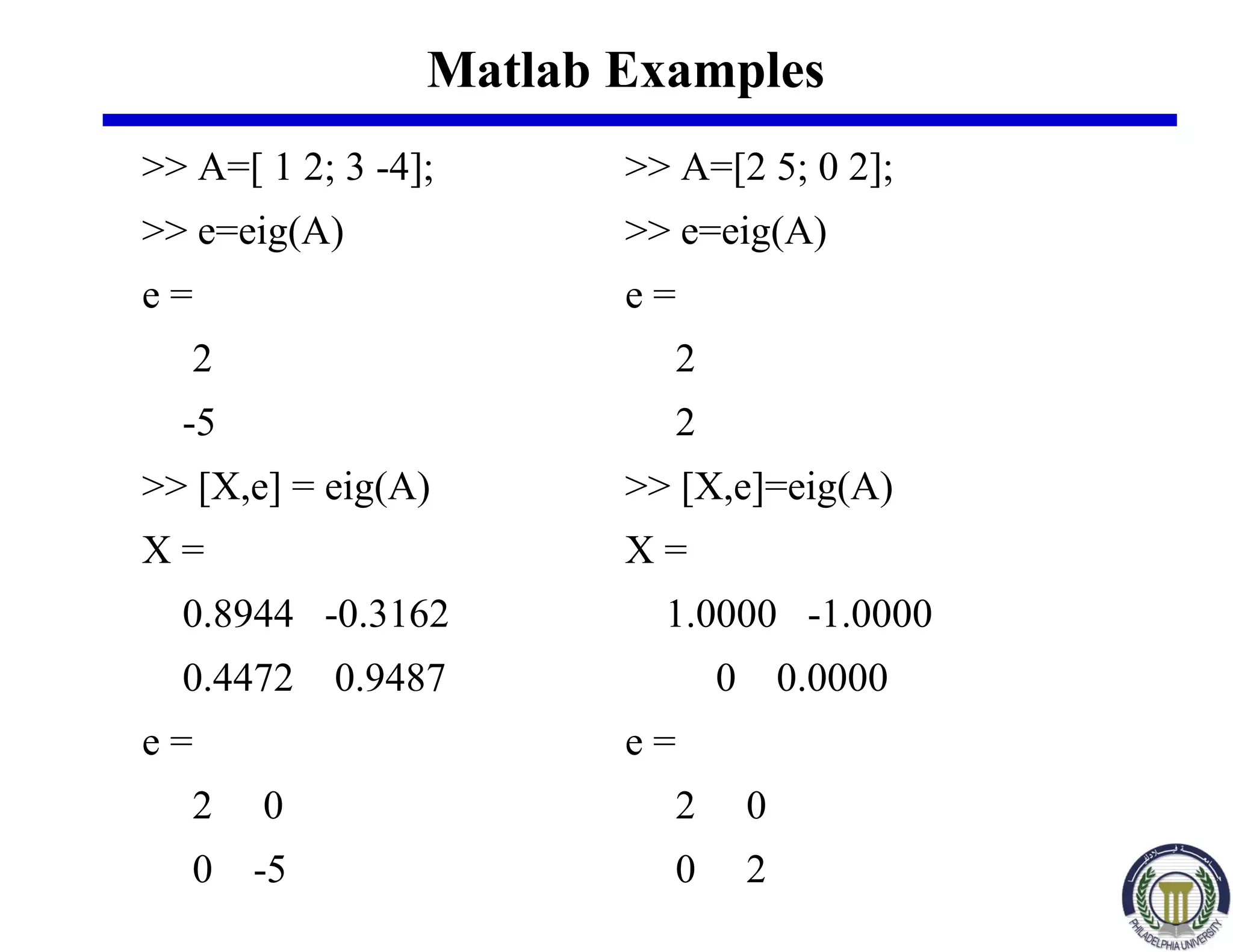 Matlab Examples
>> A=[ 1 2; 3 -4];
>> e=eig(A)
e =
2
-5
>> [X,e] = eig(A)
X =
0.8944 -0.3162
0.4472 0.9487
e =
2 0
0 -5
>> A=[2 5; 0 2];
>> e=eig(A)
e =
2
2
>> [X,e]=eig(A)
X =
1.0000 -1.0000
0 0.0000
e =
2 0
0 2
 