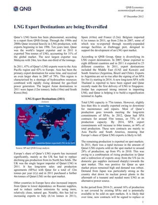 QNB Economics
                                                                                              economics@qnb.com.qa

                                                                                                   07 December 2012



LNG Export Destinations are being Diversified

Qatar’s LNG boom has been phenomenal, according               Spain (4.8m) and France (3.2m). Belgium imported
to a report from QNB Group. Through the 1990s and             6.1m tonnes in 2011, up from 2.8m in 2007, some of
2000s Qatar invested heavily in LNG production, with          which was re-exported through recently-expanded
exports beginning in late 1996. Ten years later, Qatar        storage facilities at Zeebrugge port, designed to
was the world’s largest exporter and in 2011 it               support the development of an LNG spot market.
exported 76m tonnes of LNG, accounting for 31% of
the global market. The next largest exporter was              According to QNB Group, Qatar is diversifying its
Malaysia with 24m, less than one-third of the tonnage.        LNG export destinations. In 2007, Qatar exported to
                                                              eight different countries and in 2011 it exported to 23
In 2011, 47% of Qatar’s LNG exports went to the Asia          different countries. In 2011, export destinations
Pacific region and 42% to Europe. Asia has been the           included the Middle East (UAE and Kuwait) and
primary export destination for some time, and received        South America (Argentina, Brazil and Chile). Exports
an even larger share in 2007 of 79%. This region is           to Argentina are set to rise after the signing of an SPA
characterised by a shortage of hydrocarbon resources          for 5m t/y starting in 2014. A new long-term SPA with
combined with rapidly rising demand for gas-fired             Thailand is reported to have been signed and Qatar
power generation. The largest Asian destinations in           recently made the first delivery of LNG to Singapore.
2011 were Japan (12m tonnes), India (10m) and South           Jordan has expressed strong interest in importing
Korea (8m).                                                   LNG, and Qatar is helping it to build a regasification
                                                              terminal in Aqaba.
          LNG Export Destinations (2011)
                          (tonnes)                            Total LNG capacity is 77m tonnes. However, slightly
                       Total = 76m                            less than this is usually exported owing to downtime
                                                              for maintenance and repairs. Most of Qatar’s
                                                              production goes towards meeting the long-term
    North                                                     commitments of SPAs. In 2012, Qatar had SPA
   America               Europe                               contracts for around 55m tonnes, or 73% of its
                          32m            Asia Pacific
     5m                                                       production capacity. By 2014, SPA export
                                            36m
                           Middle East                        commitments will increase to 64m tonnes, or 84% of
                              2m
                                                              total production. These new contracts are mainly to
                                                              Asia Pacific and South America, meaning that
         South America                                        Europe’s share of Qatar LNG exports is likely to fall.
              1m

                    Countries Qatar exported LNG to in 2011
                                                              The remaining production is exported on spot markets.
                                                              In 2011, there was a rapid increase in the amount of
 Source: BP and QNB Group analysis                            Qatari LNG exports sold on the spot market to around
                                                              28% of production, up from 9% in 2010. This was
Europe’s share of Qatar’s LNG exports has increased           owing to a combination of rising production in Qatar
significantly, mainly as the UK has had to replace            and a redirection of exports away from the US (as its
declining gas production from its North Sea fields. The       domestic gas supplies increased sharply) towards the
UK was the single largest importer of Qatari LNG in           spot market. This was positive for Qatar as spot
2011. It has long-term sales and production                   market prices remained high and demand was robust.
agreements (SPAs) with Qatar for a total of 12m               Demand from Japan was particularly strong as the
tonnes per year (t/y) and in 2011 purchased a further         country shut down its nuclear power plants in the
4m tonnes of Qatari LNG on the spot market.                   aftermath of a tsunami and needed more LNG as an
                                                              alternative power source.
Other countries in Europe have also increased imports
from Qatar to lower dependence on Russian supplies,           In the period from 2014-21, around 16% of production
and to reduce carbon emissions by using more,                 is not covered by existing SPAs and is potentially
relatively clean, natural gas. Notably, this has led to       available to be sold on spot markets. It is likely that
increasing exports to Italy (6.1m tonnes in 2011),            over time, new contracts will be signed to replace or
                                                                                                                    1
 