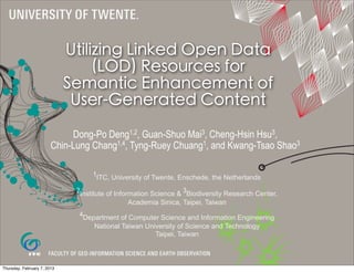 Utilizing Linked Open Data
                                  (LOD) Resources for
                             Semantic Enhancement of
                              User-Generated Content
                             Dong-Po Deng1,2, Guan-Shuo Mai3, Cheng-Hsin Hsu3,
                        Chin-Lung Chang1,4, Tyng-Ruey Chuang1, and Kwang-Tsao Shao3

                                   1ITC, University of Twente, Enschede, the Netherlands

                              2Institute of Information Science & 3Biodiversity Research Center,
                                              Academia Sinica, Taipei, Taiwan
                               4Department of Computer Science and Information Engineering
                                   National Taiwan University of Science and Technology
                                                      Taipei, Taiwan



Thursday, February 7, 2013
 