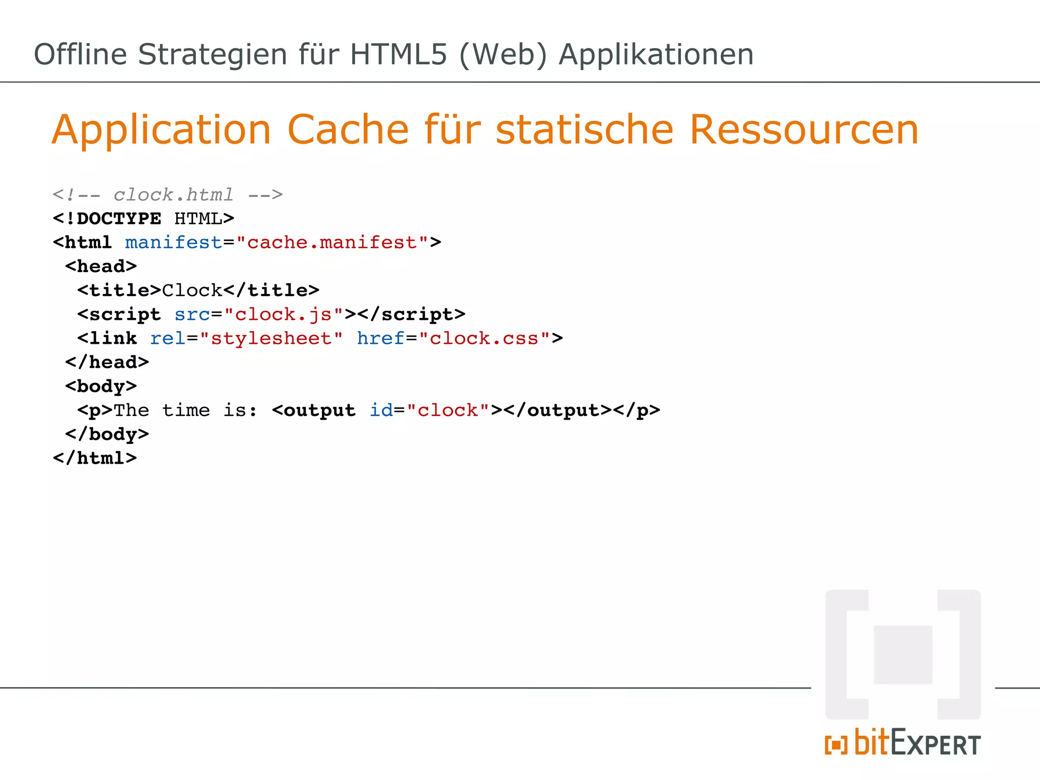 Offline Strategien für HTML5 (Web) Applikationen

 Application Cache für statische Ressourcen
 <!­­ clock.html ­­>
 <!DOCTYPE HTML>
 <html manifest="cache.manifest">
  <head>
   <title>Clock</title>
   <script src="clock.js"></script>
   <link rel="stylesheet" href="clock.css">
  </head>
  <body>
   <p>The time is: <output id="clock"></output></p>
  </body>
 </html>
 