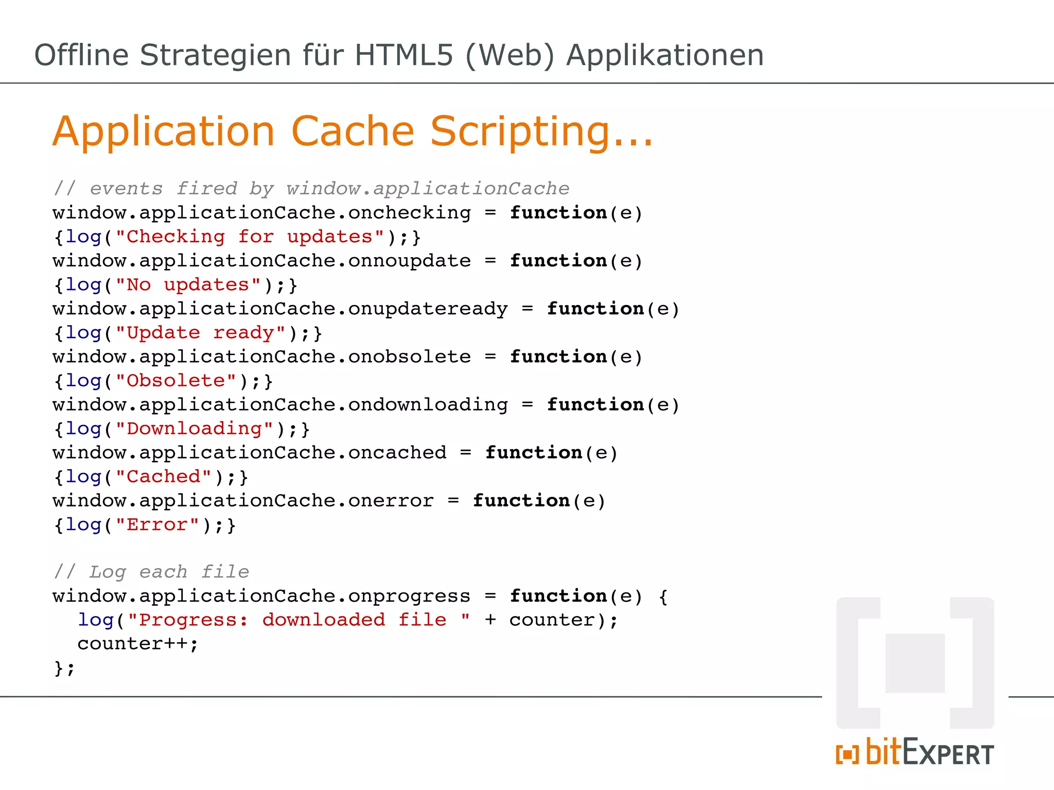 Offline Strategien für HTML5 (Web) Applikationen

 Application Cache Scripting...
 // events fired by window.applicationCache
 window.applicationCache.onchecking = function(e) 
 {log("Checking for updates");}
 window.applicationCache.onnoupdate = function(e) 
 {log("No updates");}
 window.applicationCache.onupdateready = function(e) 
 {log("Update ready");}
 window.applicationCache.onobsolete = function(e) 
 {log("Obsolete");}
 window.applicationCache.ondownloading = function(e) 
 {log("Downloading");}
 window.applicationCache.oncached = function(e) 
 {log("Cached");}
 window.applicationCache.onerror = function(e) 
 {log("Error");}

 // Log each file
 window.applicationCache.onprogress = function(e) {
   log("Progress: downloaded file " + counter);
   counter++;
 };
 