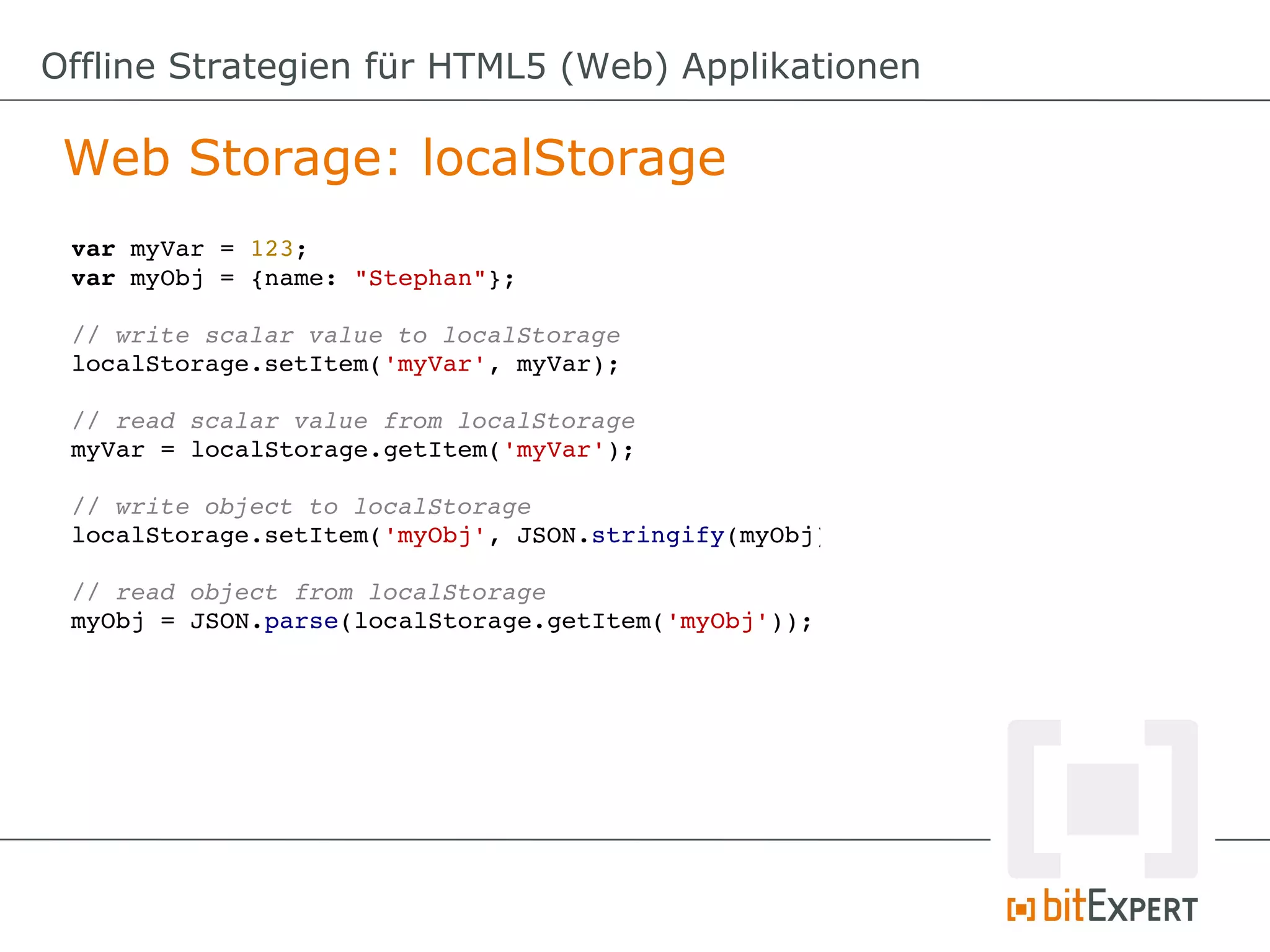 Offline Strategien für HTML5 (Web) Applikationen

 Web Storage: localStorage
 var myVar = 123;
 var myObj = {name: "Stephan"};

 // write scalar value to localStorage
 localStorage.setItem('myVar', myVar);

 // read scalar value from localStorage
 myVar = localStorage.getItem('myVar');

 // write object to localStorage
 localStorage.setItem('myObj', JSON.stringify(myObj));

 // read object from localStorage
 myObj = JSON.parse(localStorage.getItem('myObj'));
 
