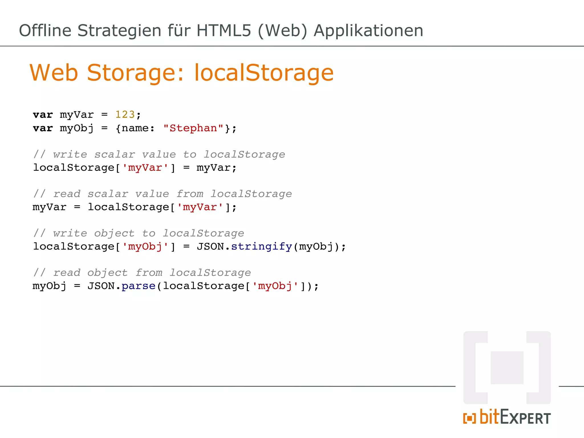 Offline Strategien für HTML5 (Web) Applikationen

 Web Storage: localStorage
 var myVar = 123;
 var myObj = {name: "Stephan"};

 // write scalar value to localStorage
 localStorage['myVar'] = myVar;

 // read scalar value from localStorage
 myVar = localStorage['myVar'];

 // write object to localStorage
 localStorage['myObj'] = JSON.stringify(myObj);

 // read object from localStorage
 myObj = JSON.parse(localStorage['myObj']);
 