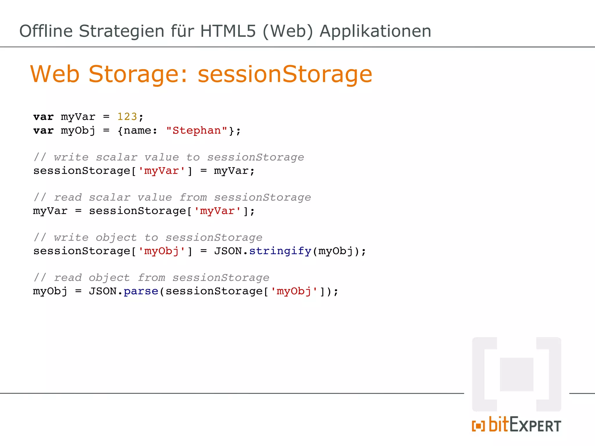 Offline Strategien für HTML5 (Web) Applikationen

 Web Storage: sessionStorage
 var myVar = 123;
 var myObj = {name: "Stephan"};

 // write scalar value to sessionStorage
 sessionStorage['myVar'] = myVar;

 // read scalar value from sessionStorage
 myVar = sessionStorage['myVar'];

 // write object to sessionStorage
 sessionStorage['myObj'] = JSON.stringify(myObj);

 // read object from sessionStorage
 myObj = JSON.parse(sessionStorage['myObj']);
 