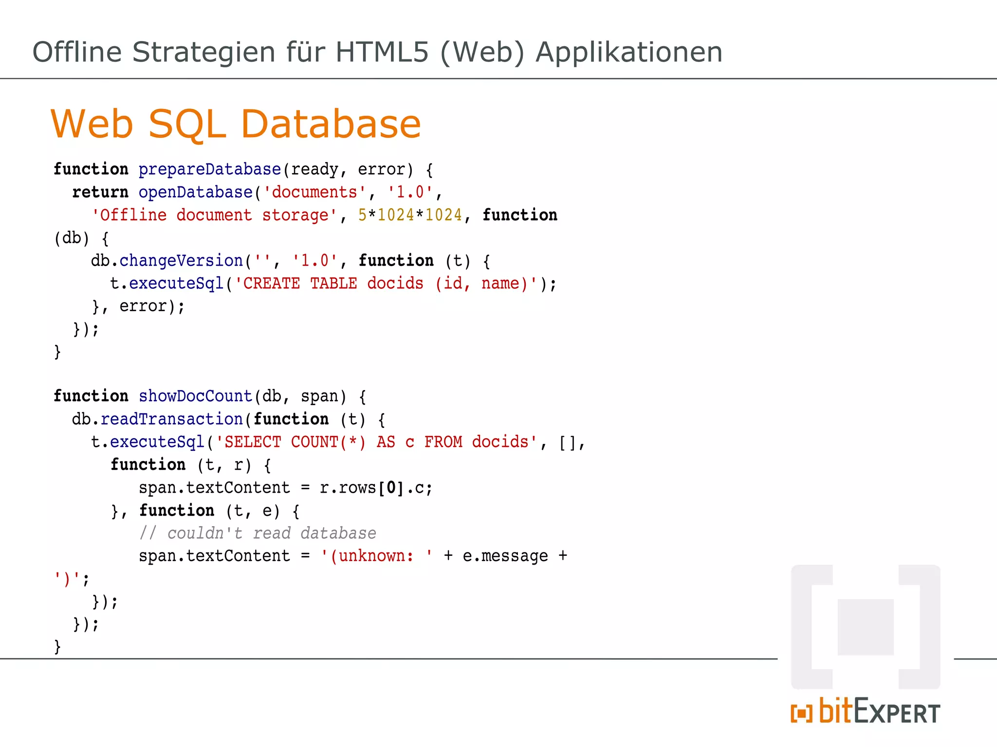 Offline Strategien für HTML5 (Web) Applikationen

 Web SQL Database
 function prepareDatabase(ready, error) {
   return openDatabase('documents', '1.0', 
     'Offline document storage', 5*1024*1024, function 
 (db) {
     db.changeVersion('', '1.0', function (t) {
       t.executeSql('CREATE TABLE docids (id, name)');
     }, error);
   });
 }

 function showDocCount(db, span) {
   db.readTransaction(function (t) {
     t.executeSql('SELECT COUNT(*) AS c FROM docids', [], 
       function (t, r) {
          span.textContent = r.rows[0].c;
       }, function (t, e) {
          // couldn't read database
          span.textContent = '(unknown: ' + e.message + 
 ')';
     });
   });
 }
 