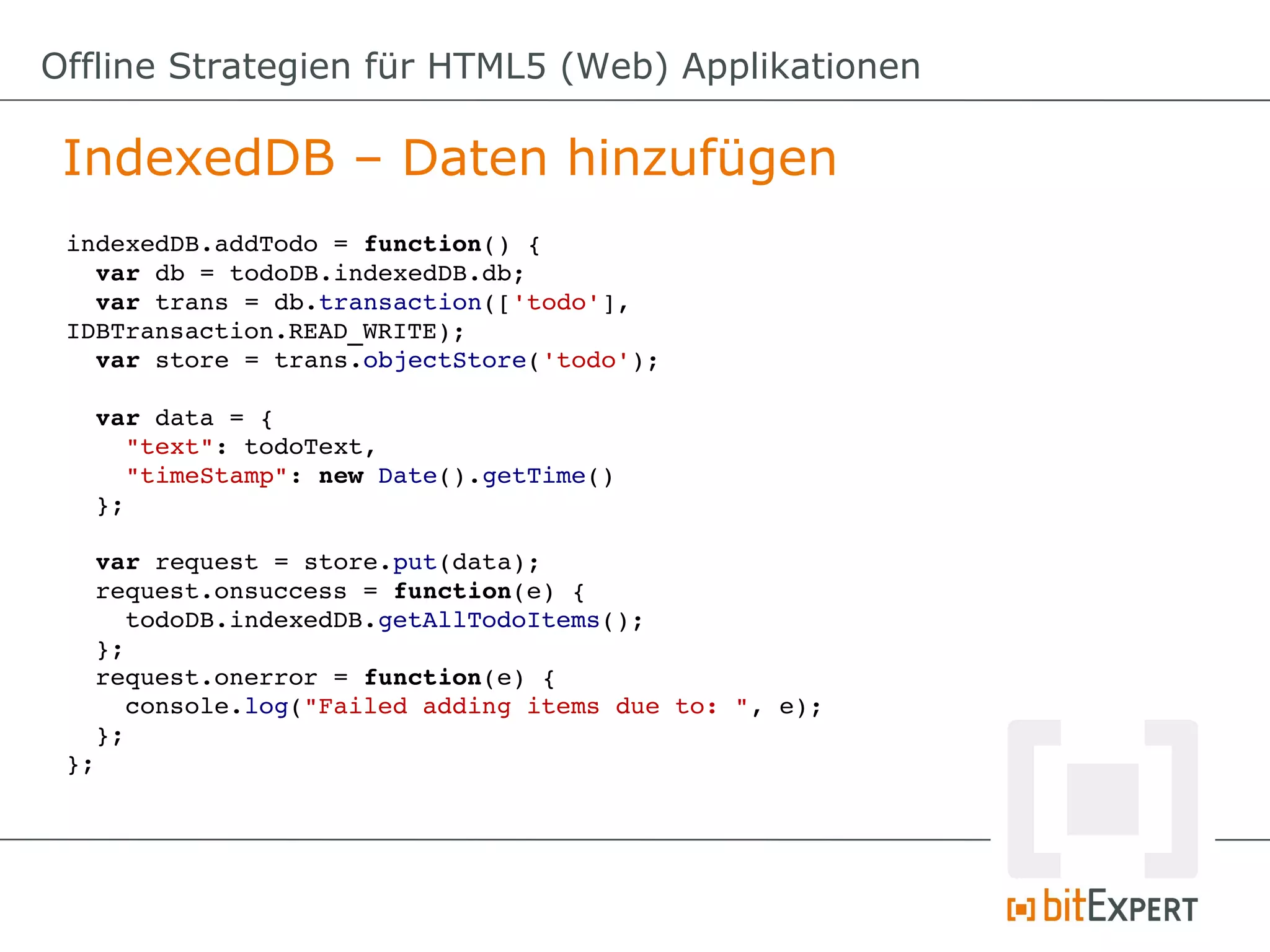 Offline Strategien für HTML5 (Web) Applikationen

 IndexedDB – Daten hinzufügen
 indexedDB.addTodo = function() {
   var db = todoDB.indexedDB.db;
   var trans = db.transaction(['todo'], 
 IDBTransaction.READ_WRITE);
   var store = trans.objectStore('todo');

   var data = {
     "text": todoText,
     "timeStamp": new Date().getTime()
   };

   var request = store.put(data);
   request.onsuccess = function(e) {
     todoDB.indexedDB.getAllTodoItems();
   };
   request.onerror = function(e) {
     console.log("Failed adding items due to: ", e);
   };
 };
 