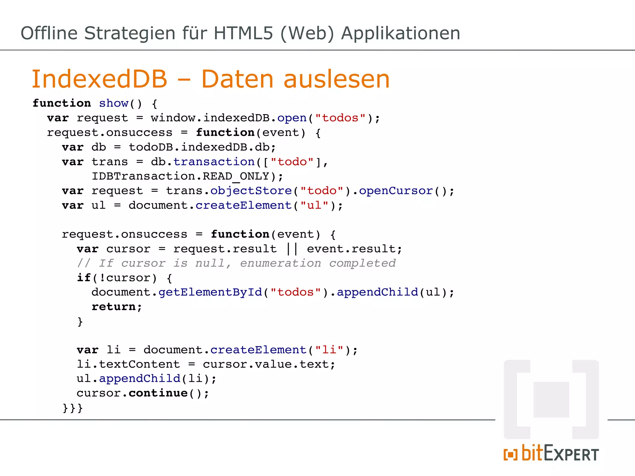 Offline Strategien für HTML5 (Web) Applikationen

 IndexedDB – Daten auslesen
 function show() {
   var request = window.indexedDB.open("todos");
   request.onsuccess = function(event) {
     var db = todoDB.indexedDB.db;
     var trans = db.transaction(["todo"], 
         IDBTransaction.READ_ONLY);
     var request = trans.objectStore("todo").openCursor();
     var ul = document.createElement("ul");

     request.onsuccess = function(event) {
       var cursor = request.result || event.result;
       // If cursor is null, enumeration completed
       if(!cursor) {
         document.getElementById("todos").appendChild(ul);
         return;
       }

       var li = document.createElement("li");
       li.textContent = cursor.value.text;
       ul.appendChild(li);
       cursor.continue();
     }}}
 