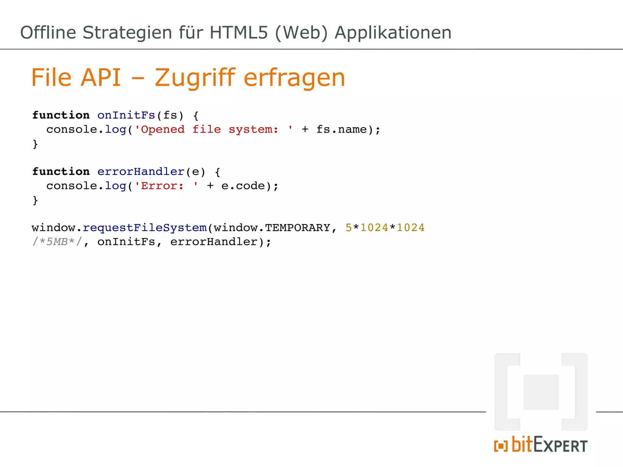Offline Strategien für HTML5 (Web) Applikationen

 File API – Zugriff erfragen
 function onInitFs(fs) {
   console.log('Opened file system: ' + fs.name);
 }

 function errorHandler(e) {
   console.log('Error: ' + e.code);
 }

 window.requestFileSystem(window.TEMPORARY, 5*1024*1024 
 /*5MB*/, onInitFs, errorHandler);
 