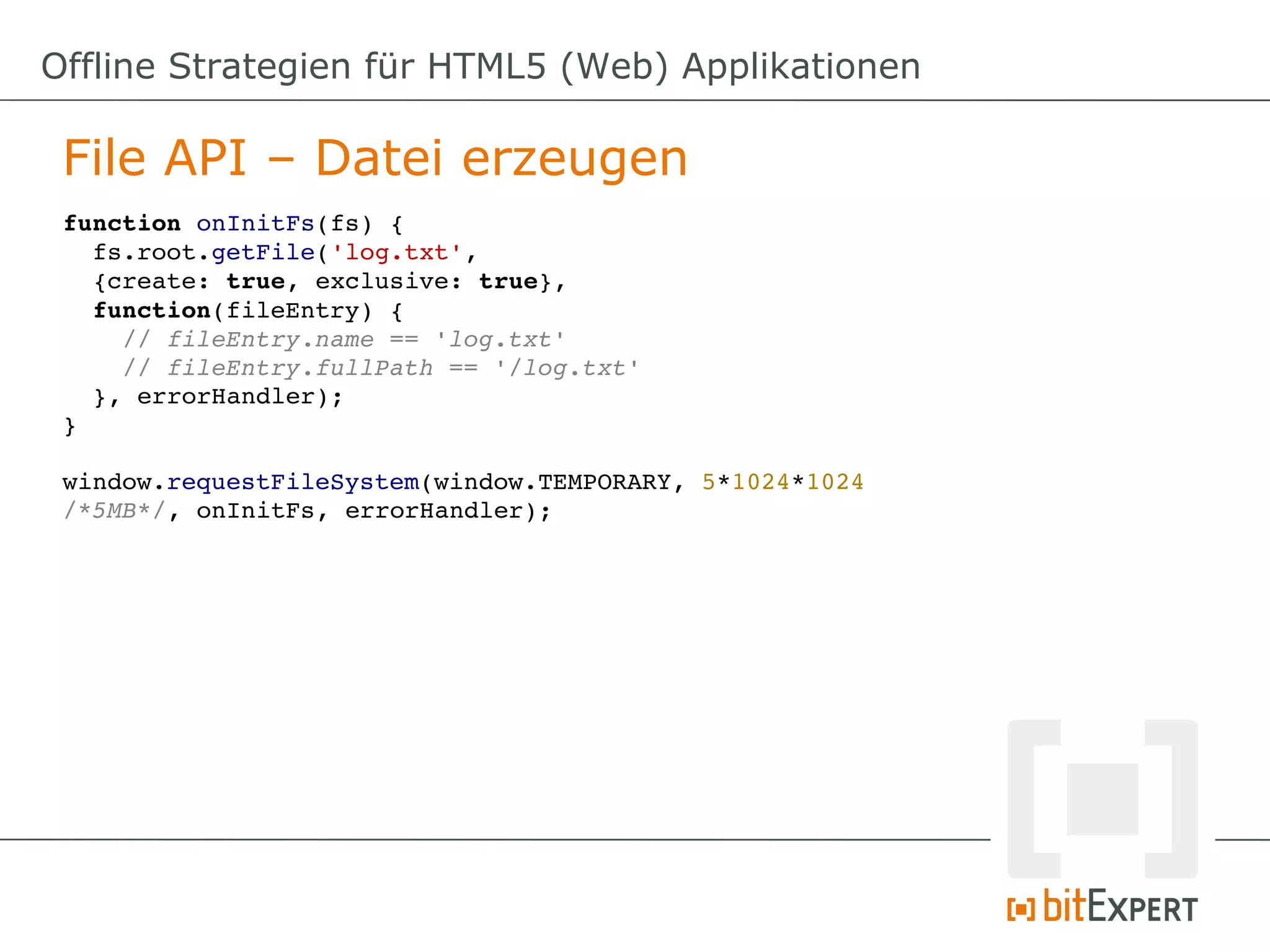 Offline Strategien für HTML5 (Web) Applikationen

 File API – Datei erzeugen
 function onInitFs(fs) {
   fs.root.getFile('log.txt', 
   {create: true, exclusive: true}, 
   function(fileEntry) {
     // fileEntry.name == 'log.txt'
     // fileEntry.fullPath == '/log.txt'
   }, errorHandler);
 }

 window.requestFileSystem(window.TEMPORARY, 5*1024*1024 
 /*5MB*/, onInitFs, errorHandler);
 