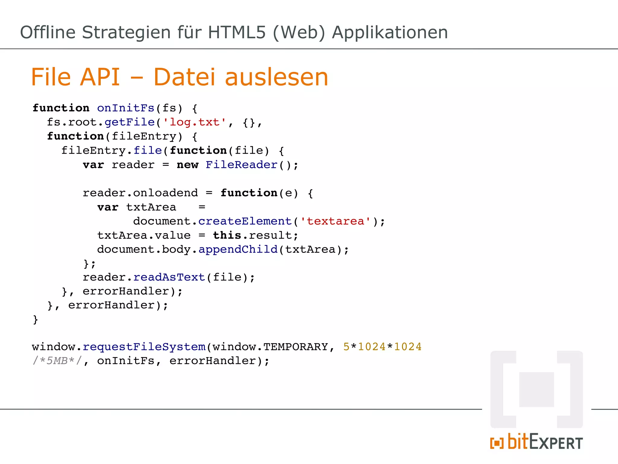 Offline Strategien für HTML5 (Web) Applikationen

 File API – Datei auslesen
 function onInitFs(fs) {
   fs.root.getFile('log.txt', {}, 
   function(fileEntry) {
     fileEntry.file(function(file) {
        var reader = new FileReader();

        reader.onloadend = function(e) {
          var txtArea   = 
               document.createElement('textarea');
          txtArea.value = this.result;
          document.body.appendChild(txtArea);
        };
        reader.readAsText(file);
     }, errorHandler);
   }, errorHandler);
 }

 window.requestFileSystem(window.TEMPORARY, 5*1024*1024 
 /*5MB*/, onInitFs, errorHandler);
 