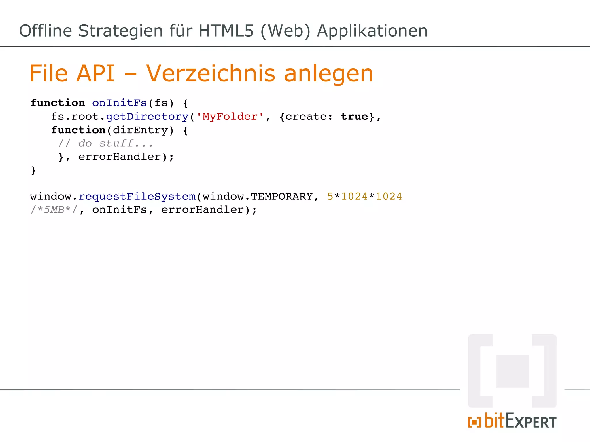 Offline Strategien für HTML5 (Web) Applikationen

 File API – Verzeichnis anlegen
 function onInitFs(fs) {
    fs.root.getDirectory('MyFolder', {create: true}, 
    function(dirEntry) {
     // do stuff...
     }, errorHandler);
 }

 window.requestFileSystem(window.TEMPORARY, 5*1024*1024 
 /*5MB*/, onInitFs, errorHandler);
 