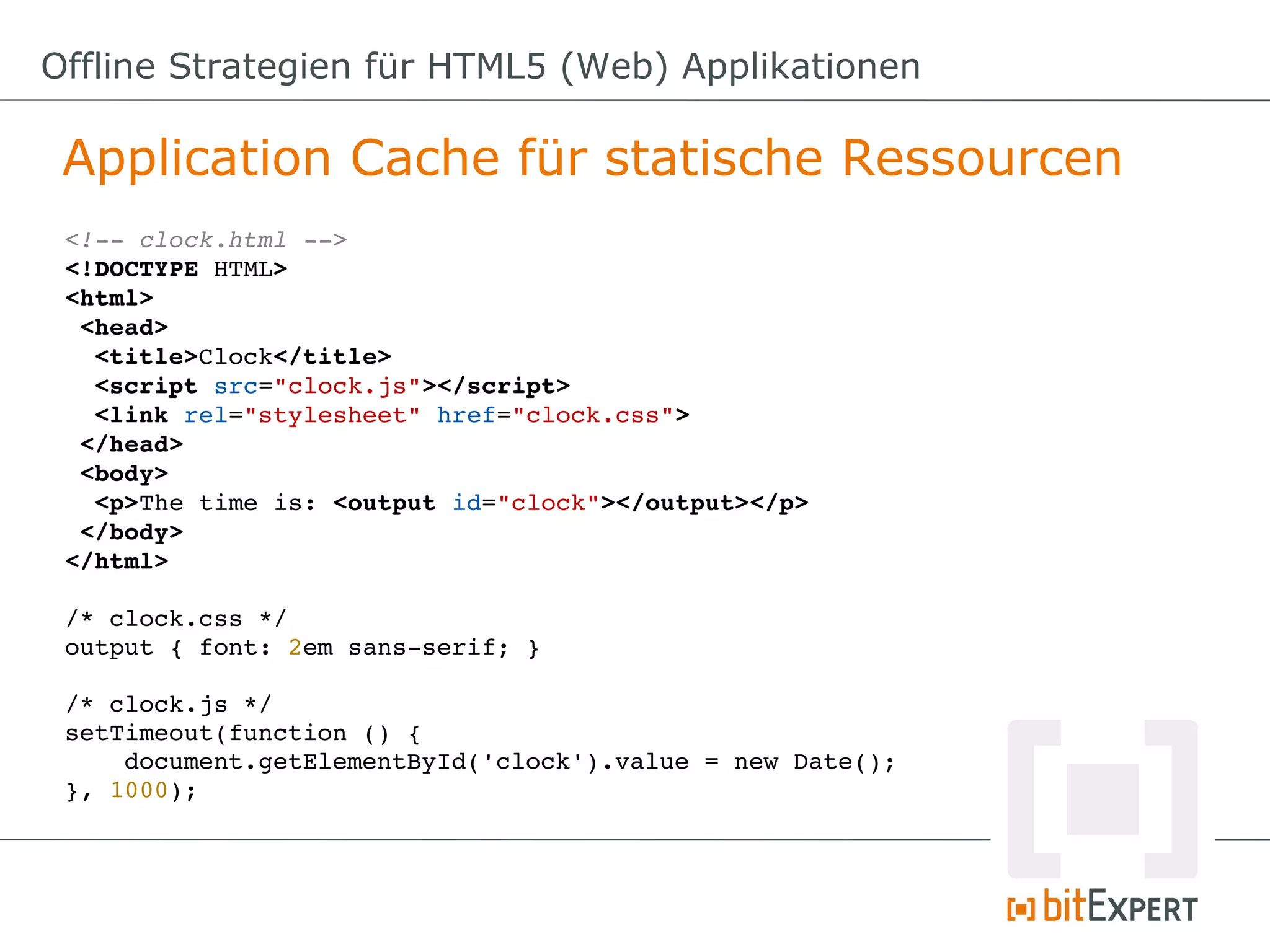 Offline Strategien für HTML5 (Web) Applikationen

 Application Cache für statische Ressourcen
 <!­­ clock.html ­­>
 <!DOCTYPE HTML>
 <html>
  <head>
   <title>Clock</title>
   <script src="clock.js"></script>
   <link rel="stylesheet" href="clock.css">
  </head>
  <body>
   <p>The time is: <output id="clock"></output></p>
  </body>
 </html>

 /* clock.css */
 output { font: 2em sans­serif; }

 /* clock.js */
 setTimeout(function () {
     document.getElementById('clock').value = new Date();
 }, 1000);
 