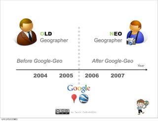 OLD                                            NEO
                  Geographer                                Geographer


          Before Google-Geo                              After Google-Geo
                                                                            Year


                2004     2005                   2006              2007




                               b y Ta i c h i F U R U H A S H I


12年12月3日月曜日
 