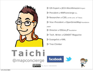GIS Expert of JICA Alos4Amazon Project

                                         President of MAPconcierge inc,

                                         Researcher of CSIS, at the univ. of Tokyo.

                                         Vise-President     of   OpenStreetMap foundation

                                   japan

                                         Director of OSGeo.JP foundation

                                         Tech. Writer of GISNEXT Magazine

                                         Evangelist of KML

                                         Tree Climber




              Taichi
              @mapconcierge
                         b y Ta i c h i F U R U H A S H I


12年12月3日月曜日
 