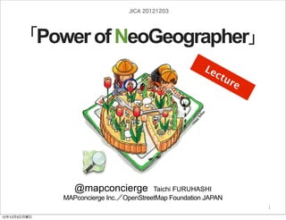 JICA 20121203




     「Power of NeoGeographer」
                                                                      Le
                                                                        ctu
                                                                           re




                 @mapconcierge           Taichi FURUHASHI
              MAPconcierge Inc.／OpenStreetMap Foundation JAPAN
                                                                http://sinsai.info/
                                 by @mapconcierge, @Tom_G3X and OSM conctibutors
                                                                                  1

12年12月3日月曜日
 