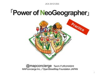 JICA 20121203




「Power of NeoGeographer」
                                                           Pr
                                                             ac
                                                                     tic
                                                                           e




       @mapconcierge           Taichi FURUHASHI
    MAPconcierge Inc.／OpenStreetMap Foundation JAPAN
                                                      http://sinsai.info/
                       by @mapconcierge, @Tom_G3X and OSM conctibutors
                                                                        1
 
