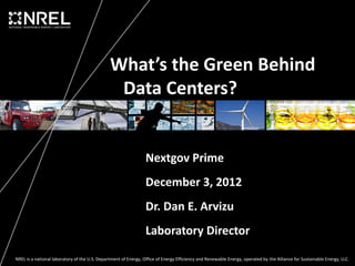 What’s the Green Behind
                                                Data Centers?


                                                                 Nextgov Prime
                                                                 December 3, 2012
                                                                 Dr. Dan E. Arvizu
                                                                 Laboratory Director

NREL is a national laboratory of the U.S. Department of Energy, Office of Energy Efficiency and Renewable Energy, operated by the Alliance for Sustainable Energy, LLC.
 
